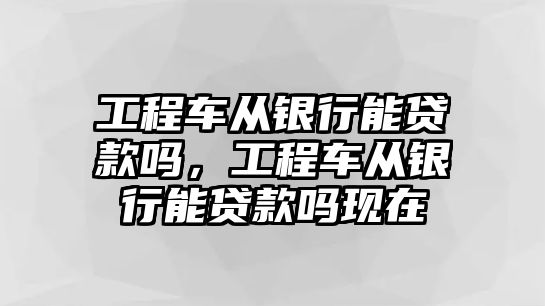 工程車從銀行能貸款嗎，工程車從銀行能貸款嗎現(xiàn)在