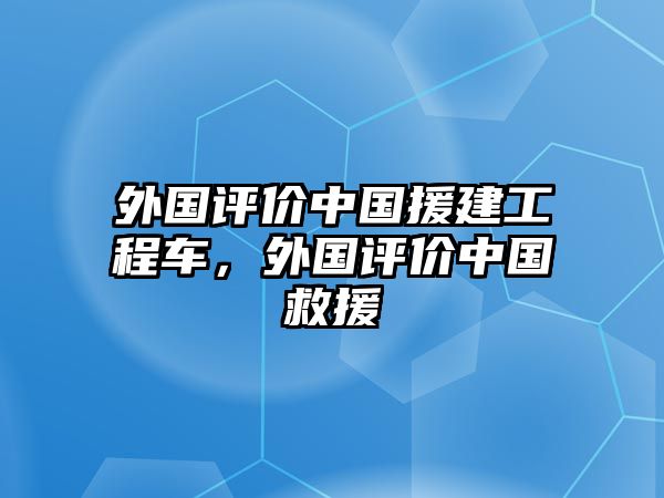 外國評(píng)價(jià)中國援建工程車，外國評(píng)價(jià)中國救援