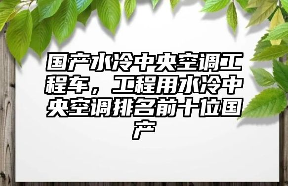 國產水冷中央空調工程車，工程用水冷中央空調排名前十位國產