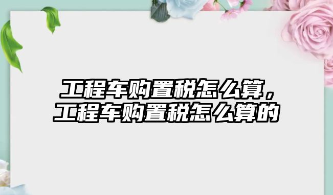 工程車購置稅怎么算，工程車購置稅怎么算的