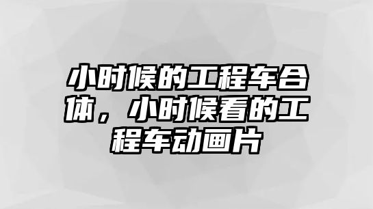 小時候的工程車合體，小時候看的工程車動畫片