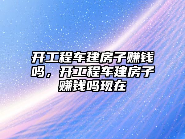 開工程車建房子賺錢嗎，開工程車建房子賺錢嗎現(xiàn)在