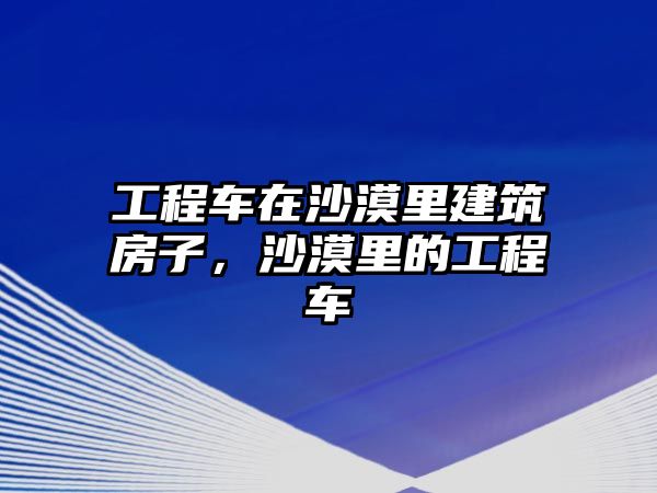 工程車在沙漠里建筑房子，沙漠里的工程車