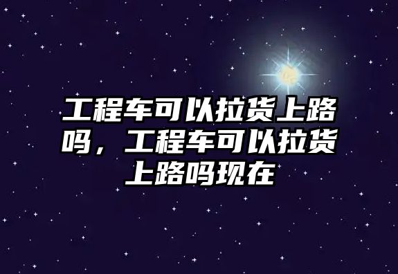 工程車可以拉貨上路嗎，工程車可以拉貨上路嗎現(xiàn)在