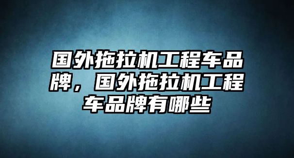 國外拖拉機工程車品牌，國外拖拉機工程車品牌有哪些