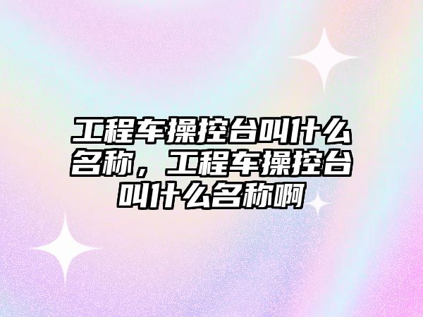 工程車操控臺叫什么名稱，工程車操控臺叫什么名稱啊