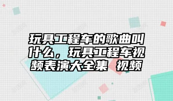 玩具工程車的歌曲叫什么，玩具工程車視頻表演大全集 視頻