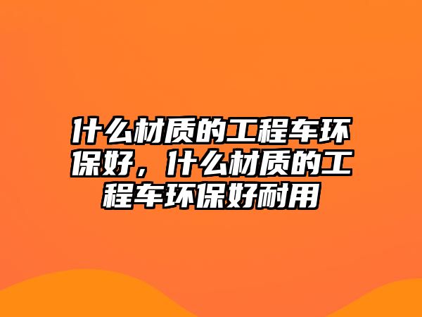 什么材質(zhì)的工程車環(huán)保好，什么材質(zhì)的工程車環(huán)保好耐用