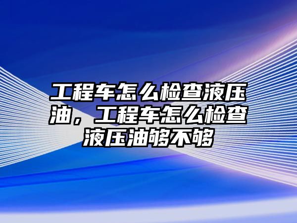 工程車怎么檢查液壓油，工程車怎么檢查液壓油夠不夠