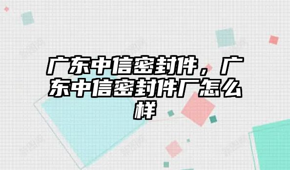 廣東中信密封件，廣東中信密封件廠怎么樣