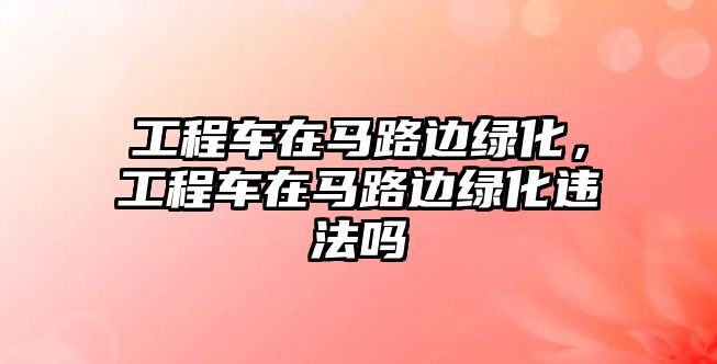 工程車在馬路邊綠化，工程車在馬路邊綠化違法嗎