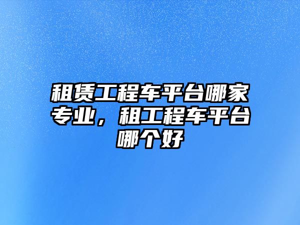 租賃工程車平臺哪家專業(yè)，租工程車平臺哪個好