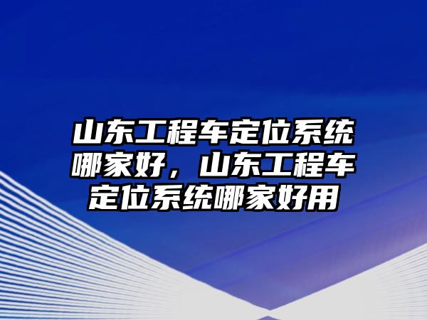 山東工程車定位系統(tǒng)哪家好，山東工程車定位系統(tǒng)哪家好用