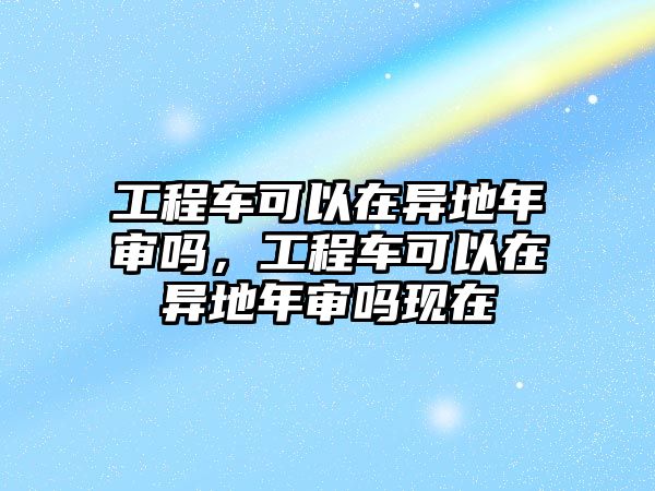 工程車可以在異地年審嗎，工程車可以在異地年審嗎現(xiàn)在