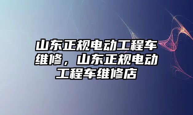 山東正規(guī)電動工程車維修，山東正規(guī)電動工程車維修店