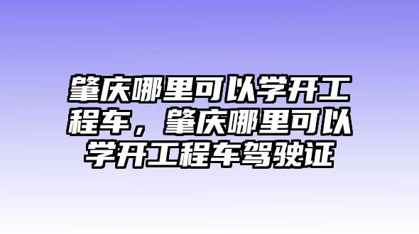 肇慶哪里可以學(xué)開工程車，肇慶哪里可以學(xué)開工程車駕駛證