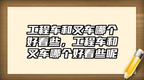 工程車和叉車哪個好看些，工程車和叉車哪個好看些呢