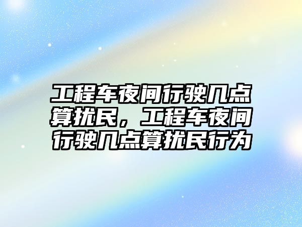 工程車夜間行駛幾點算擾民，工程車夜間行駛幾點算擾民行為