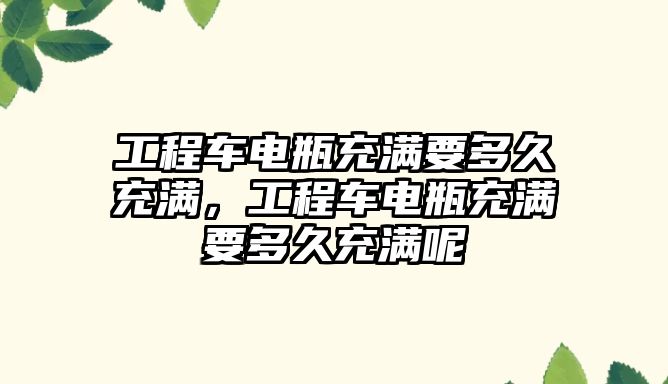 工程車電瓶充滿要多久充滿，工程車電瓶充滿要多久充滿呢