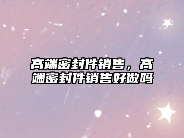 高端密封件銷售，高端密封件銷售好做嗎