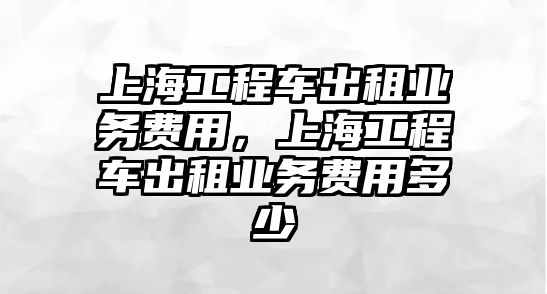 上海工程車出租業(yè)務(wù)費用，上海工程車出租業(yè)務(wù)費用多少