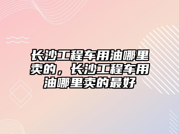 長沙工程車用油哪里賣的，長沙工程車用油哪里賣的最好