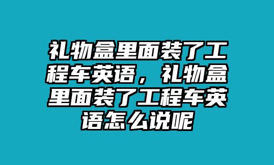 禮物盒里面裝了工程車英語，禮物盒里面裝了工程車英語怎么說呢