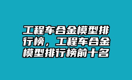 工程車合金模型排行榜，工程車合金模型排行榜前十名