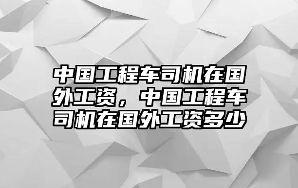 中國工程車司機在國外工資，中國工程車司機在國外工資多少