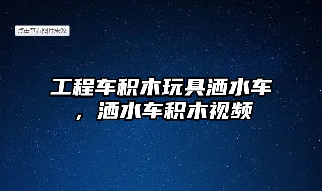 工程車積木玩具灑水車，灑水車積木視頻