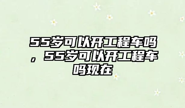 55歲可以開工程車嗎，55歲可以開工程車嗎現(xiàn)在