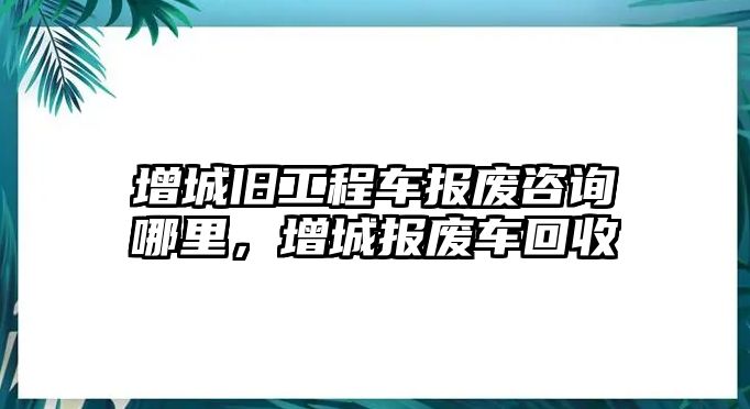 增城舊工程車報(bào)廢咨詢哪里，增城報(bào)廢車回收