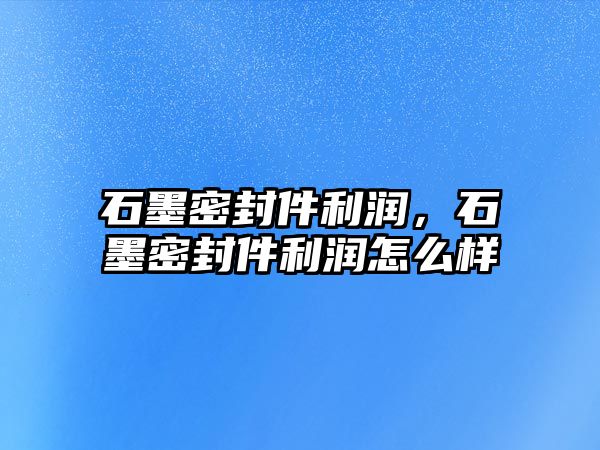 石墨密封件利潤，石墨密封件利潤怎么樣