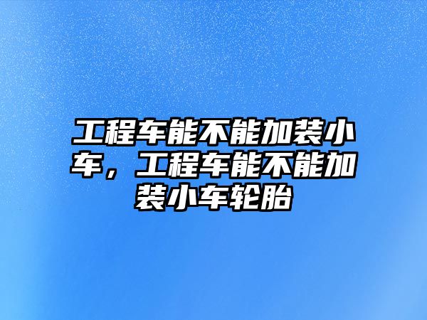 工程車能不能加裝小車，工程車能不能加裝小車輪胎