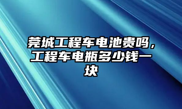 莞城工程車電池貴嗎，工程車電瓶多少錢一塊