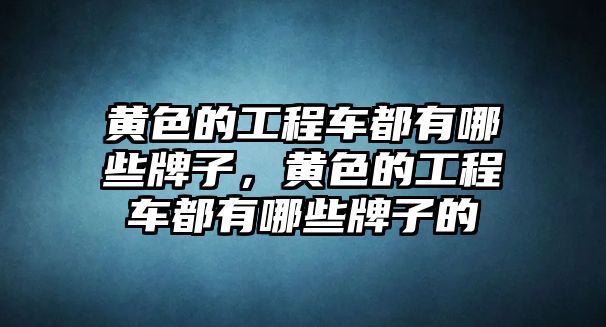 黃色的工程車都有哪些牌子，黃色的工程車都有哪些牌子的