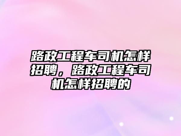 路政工程車司機怎樣招聘，路政工程車司機怎樣招聘的