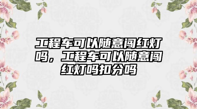 工程車可以隨意闖紅燈嗎，工程車可以隨意闖紅燈嗎扣分嗎