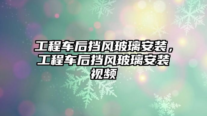 工程車后擋風玻璃安裝，工程車后擋風玻璃安裝視頻