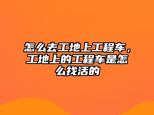 怎么去工地上工程車，工地上的工程車是怎么找活的