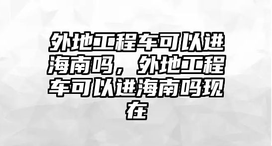 外地工程車可以進海南嗎，外地工程車可以進海南嗎現(xiàn)在