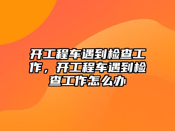 開工程車遇到檢查工作，開工程車遇到檢查工作怎么辦