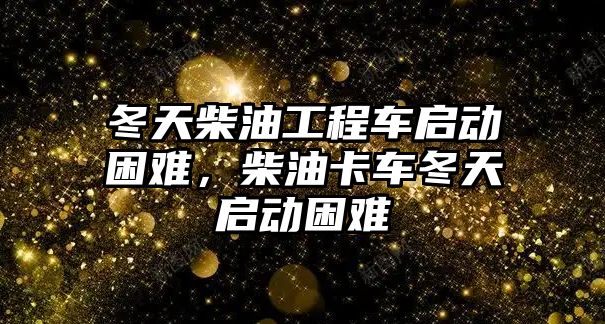 冬天柴油工程車啟動困難，柴油卡車冬天啟動困難