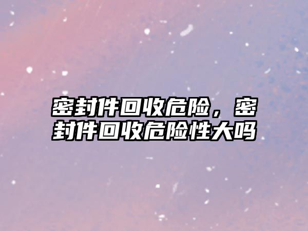 密封件回收危險，密封件回收危險性大嗎