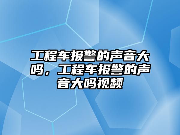 工程車報(bào)警的聲音大嗎，工程車報(bào)警的聲音大嗎視頻