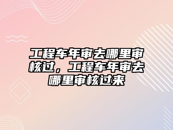 工程車年審去哪里審核過，工程車年審去哪里審核過來