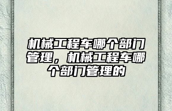 機械工程車哪個部門管理，機械工程車哪個部門管理的