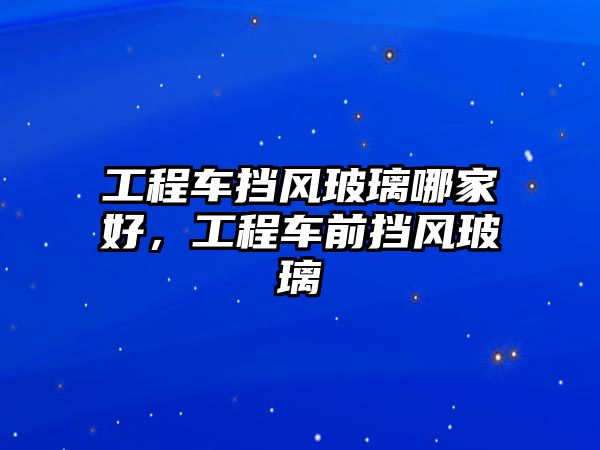 工程車擋風玻璃哪家好，工程車前擋風玻璃