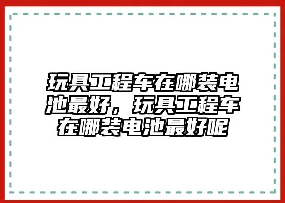 玩具工程車在哪裝電池最好，玩具工程車在哪裝電池最好呢