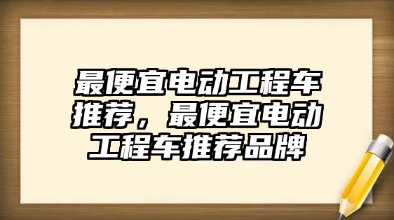 最便宜電動工程車推薦，最便宜電動工程車推薦品牌